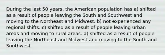 During the last 50 years, the American population has a) shifted as a result of people leaving the South and Southwest and moving to the Northeast and Midwest. b) not experienced any regional shifts. c) shifted as a result of people leaving urban areas and moving to rural areas. d) shifted as a result of people leaving the Northeast and Midwest and moving to the South and Southwest.