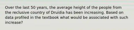 Over the last 50 years, the average height of the people from the reclusive country of Druidia has been increasing. Based on data profiled in the textbook what would be associated with such increase?