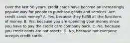 Over the last 50​ years, credit cards have become an increasingly popular way for people to purchase goods and services. Are credit cards​ money? A. Yes, because they fulfill all the functions of money. B. Yes, because you are spending your money since you have to pay the credit card company back. C. No, because you credit cards are not assets. D. No, because not everyone accepts credit cards.