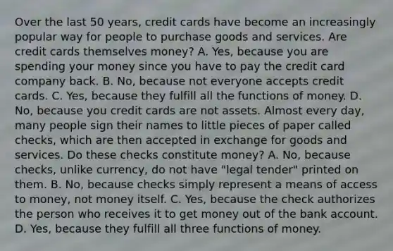 Over the last 50​ years, credit cards have become an increasingly popular way for people to purchase goods and services. Are credit cards themselves​ money? A. ​Yes, because you are spending your money since you have to pay the credit card company back. B. ​No, because not everyone accepts credit cards. C. ​Yes, because they fulfill all the <a href='https://www.questionai.com/knowledge/kXa1cwTi7P-functions-of-money' class='anchor-knowledge'>functions of money</a>. D. ​No, because you credit cards are not assets. Almost every​ day, many people sign their names to little pieces of paper called​ checks, which are then accepted in exchange for goods and services. Do these checks constitute​ money? A. ​No, because​ checks, unlike​ currency, do not have​ "legal tender" printed on them. B. ​No, because checks simply represent a means of access to​ money, not money itself. C. ​Yes, because the check authorizes the person who receives it to get money out of the bank account. D. ​Yes, because they fulfill all three functions of money.