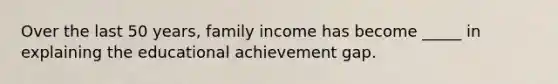 Over the last 50 years, family income has become _____ in explaining the educational achievement gap.