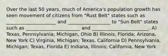 Over the last 50 years, much of America's population growth has seen movement of citizens from "Rust Belt" states such as _____________________ and __________________ to "Sun Belt" states such as _______________________ and ________________________. A) Texas, Pennsylvania; Michigan, Ohio B) Illinois, Florida; Arizona, New York C) Virginia, Michigan; Texas, California D) Pennsylvania, Michigan; Texas, Florida E) Indiana, Illinois; California, New York