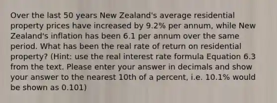 Over the last 50 years New Zealand's average residential property prices have increased by 9.2% per annum, while New Zealand's inflation has been 6.1 per annum over the same period. What has been the real rate of return on residential property? (Hint: use the real <a href='https://www.questionai.com/knowledge/klaOG1vghr-interest-rate-formula' class='anchor-knowledge'>interest rate formula</a> Equation 6.3 from the text. Please enter your answer in decimals and show your answer to the nearest 10th of a percent, i.e. 10.1% would be shown as 0.101)