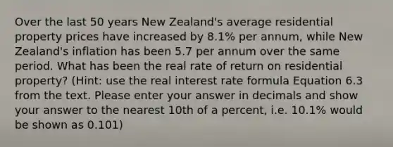 Over the last 50 years New Zealand's average residential property prices have increased by 8.1% per annum, while New Zealand's inflation has been 5.7 per annum over the same period. What has been the real rate of return on residential property? (Hint: use the real interest rate formula Equation 6.3 from the text. Please enter your answer in decimals and show your answer to the nearest 10th of a percent, i.e. 10.1% would be shown as 0.101)