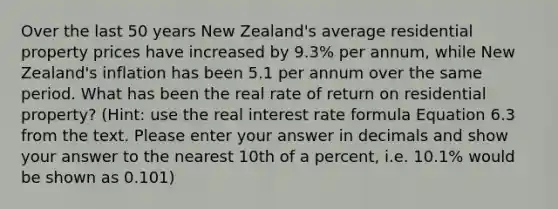 Over the last 50 years New Zealand's average residential property prices have increased by 9.3% per annum, while New Zealand's inflation has been 5.1 per annum over the same period. What has been the real rate of return on residential property? (Hint: use the real interest rate formula Equation 6.3 from the text. Please enter your answer in decimals and show your answer to the nearest 10th of a percent, i.e. 10.1% would be shown as 0.101)