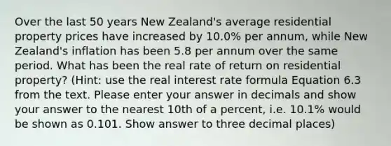 Over the last 50 years New Zealand's average residential property prices have increased by 10.0% per annum, while New Zealand's inflation has been 5.8 per annum over the same period. What has been the real rate of return on residential property? (Hint: use the real interest rate formula Equation 6.3 from the text. Please enter your answer in decimals and show your answer to the nearest 10th of a percent, i.e. 10.1% would be shown as 0.101. Show answer to three decimal places)