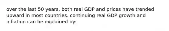 over the last 50 years, both real GDP and prices have trended upward in most countries. continuing real GDP growth and inflation can be explained by: