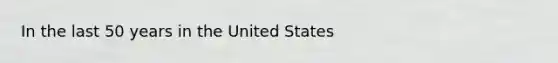 In the last 50 years in the United States