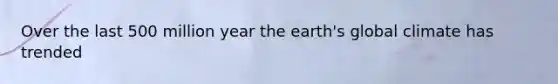 Over the last 500 million year the earth's global climate has trended