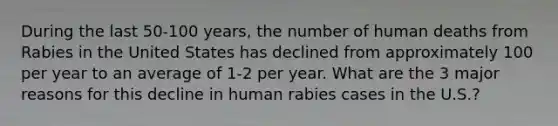 During the last 50-100 years, the number of human deaths from Rabies in the United States has declined from approximately 100 per year to an average of 1-2 per year. What are the 3 major reasons for this decline in human rabies cases in the U.S.?