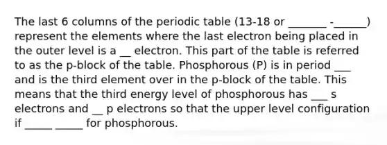 The last 6 columns of the periodic table (13-18 or _______ -______) represent the elements where the last electron being placed in the outer level is a __ electron. This part of the table is referred to as the p-block of the table. Phosphorous (P) is in period ___ and is the third element over in the p-block of the table. This means that the third energy level of phosphorous has ___ s electrons and __ p electrons so that the upper level configuration if _____ _____ for phosphorous.