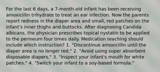 For the last 6 days, a 7-month-old infant has been receiving amoxicillin trihydrate to treat an ear infection. Now the parents report redness in the diaper area and small, red patches on the infant's inner thighs and buttocks. After diagnosing Candida albicans, the physician prescribes topical nystatin to be applied to the perineum four times daily. Medication teaching should include which instruction? 1. "Discontinue amoxicillin until the diaper area is no longer red." 2. "Avoid using super absorbent disposable diapers." 3. "Inspect your infant's mouth for white patches." 4. "Switch your infant to a soy-based formula."