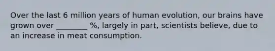 Over the last 6 million years of human evolution, our brains have grown over ________ %, largely in part, scientists believe, due to an increase in meat consumption.