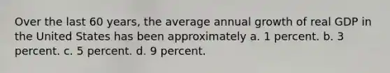 Over the last 60 years, the average annual growth of real GDP in the United States has been approximately a. 1 percent. b. 3 percent. c. 5 percent. d. 9 percent.