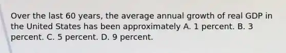 Over the last 60 years, the average annual growth of real GDP in the United States has been approximately A. 1 percent. B. 3 percent. C. 5 percent. D. 9 percent.