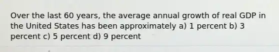 Over the last 60 years, the average annual growth of real GDP in the United States has been approximately a) 1 percent b) 3 percent c) 5 percent d) 9 percent