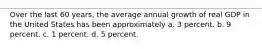 Over the last 60 years, the average annual growth of real GDP in the United States has been approximately a. 3 percent. b. 9 percent. c. 1 percent. d. 5 percent.