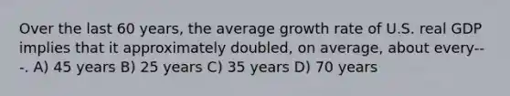 Over the last 60 years, the average growth rate of U.S. real GDP implies that it approximately doubled, on average, about every---. A) 45 years B) 25 years C) 35 years D) 70 years