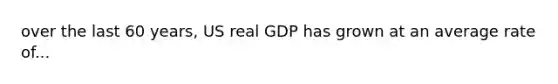 over the last 60 years, US real GDP has grown at an average rate of...