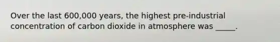 Over the last 600,000 years, the highest pre-industrial concentration of carbon dioxide in atmosphere was _____.