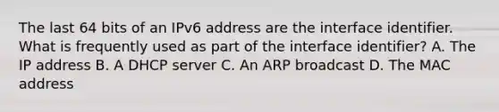 The last 64 bits of an IPv6 address are the interface identifier. What is frequently used as part of the interface identifier? A. The IP address B. A DHCP server C. An ARP broadcast D. The MAC address