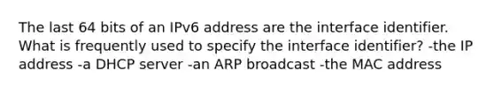 The last 64 bits of an IPv6 address are the interface identifier. What is frequently used to specify the interface identifier? -the IP address -a DHCP server -an ARP broadcast -the MAC address