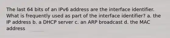 The last 64 bits of an IPv6 address are the interface identifier. What is frequently used as part of the interface identifier? a. the IP address b. a DHCP server c. an ARP broadcast d. the MAC address