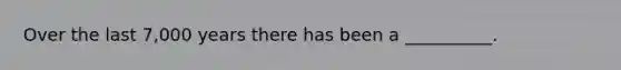 Over the last 7,000 years there has been a __________.
