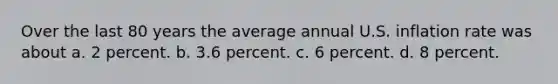 Over the last 80 years the average annual U.S. inflation rate was about a. 2 percent. b. 3.6 percent. c. 6 percent. d. 8 percent.