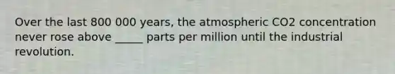 Over the last 800 000 years, the atmospheric CO2 concentration never rose above _____ parts per million until the industrial revolution.