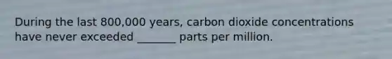 During the last 800,000 years, carbon dioxide concentrations have never exceeded _______ parts per million.