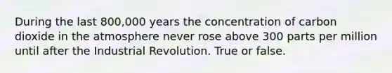 During the last 800,000 years the concentration of carbon dioxide in the atmosphere never rose above 300 parts per million until after the Industrial Revolution. True or false.