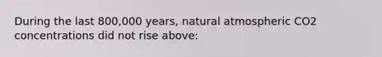 During the last 800,000 years, natural atmospheric CO2 concentrations did not rise above: