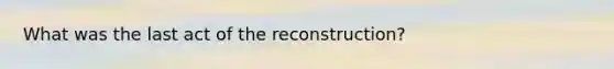 What was the last act of the reconstruction?