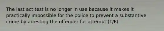 The last act test is no longer in use because it makes it practically impossible for the police to prevent a substantive crime by arresting the offender for attempt (T/F)