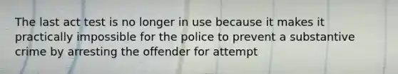 The last act test is no longer in use because it makes it practically impossible for the police to prevent a substantive crime by arresting the offender for attempt