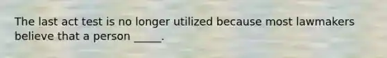 The last act test is no longer utilized because most lawmakers believe that a person _____.