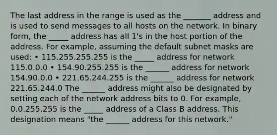 The last address in the range is used as the _______ address and is used to send messages to all hosts on the network. In binary form, the _____ address has all 1's in the host portion of the address. For example, assuming the default subnet masks are used: • 115.255.255.255 is the _____ address for network 115.0.0.0 • 154.90.255.255 is the ______ address for network 154.90.0.0 • 221.65.244.255 is the ______ address for network 221.65.244.0 The ______ address might also be designated by setting each of the network address bits to 0. For example, 0.0.255.255 is the _____ address of a Class B address. This designation means "the ______ address for this network."