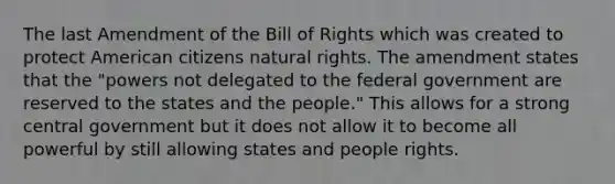 The last Amendment of the Bill of Rights which was created to protect American citizens natural rights. The amendment states that the "powers not delegated to the federal government are reserved to the states and the people." This allows for a strong central government but it does not allow it to become all powerful by still allowing states and people rights.