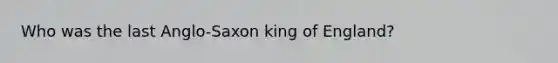 Who was the last Anglo-Saxon king of England?
