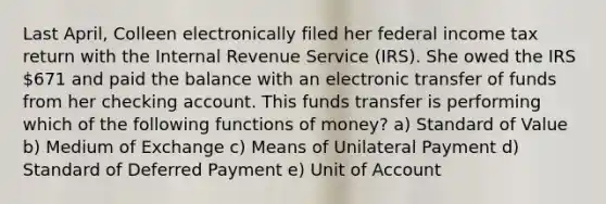 Last April, Colleen electronically filed her federal income tax return with the Internal Revenue Service (IRS). She owed the IRS 671 and paid the balance with an electronic transfer of funds from her checking account. This funds transfer is performing which of the following functions of money? a) Standard of Value b) Medium of Exchange c) Means of Unilateral Payment d) Standard of Deferred Payment e) Unit of Account