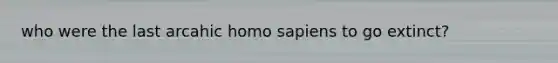who were the last arcahic homo sapiens to go extinct?