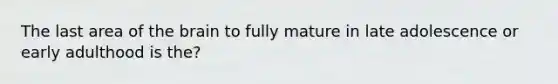 The last area of the brain to fully mature in late adolescence or early adulthood is the?