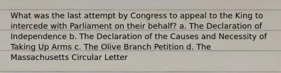 What was the last attempt by Congress to appeal to the King to intercede with Parliament on their behalf? a. The Declaration of Independence b. The Declaration of the Causes and Necessity of Taking Up Arms c. The Olive Branch Petition d. The Massachusetts Circular Letter