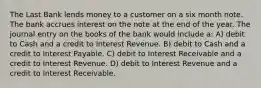 The Last Bank lends money to a customer on a six month note. The bank accrues interest on the note at the end of the year. The journal entry on the books of the bank would include a: A) debit to Cash and a credit to Interest Revenue. B) debit to Cash and a credit to Interest Payable. C) debit to Interest Receivable and a credit to Interest Revenue. D) debit to Interest Revenue and a credit to Interest Receivable.