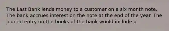 The Last Bank lends money to a customer on a six month note. The bank accrues interest on the note at the end of the year. The journal entry on the books of the bank would include a