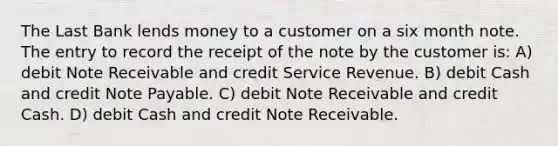 The Last Bank lends money to a customer on a six month note. The entry to record the receipt of the note by the customer is: A) debit Note Receivable and credit Service Revenue. B) debit Cash and credit Note Payable. C) debit Note Receivable and credit Cash. D) debit Cash and credit Note Receivable.