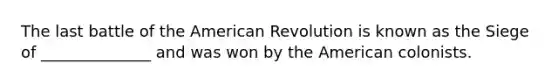 The last battle of the American Revolution is known as the Siege of ______________ and was won by the American colonists.