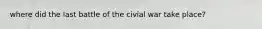 where did the last battle of the civial war take place?