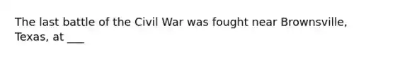 The last battle of the Civil War was fought near Brownsville, Texas, at ___